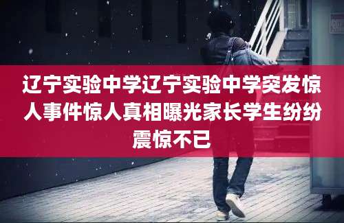 辽宁实验中学辽宁实验中学突发惊人事件惊人真相曝光家长学生纷纷震惊不已