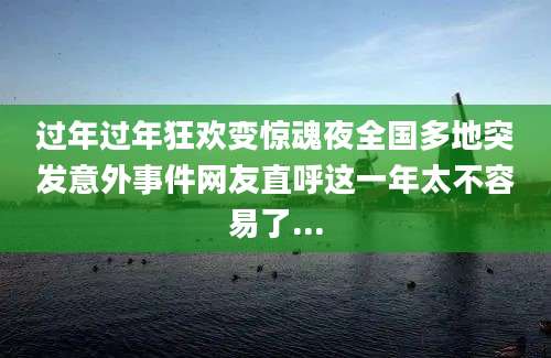 过年过年狂欢变惊魂夜全国多地突发意外事件网友直呼这一年太不容易了...
