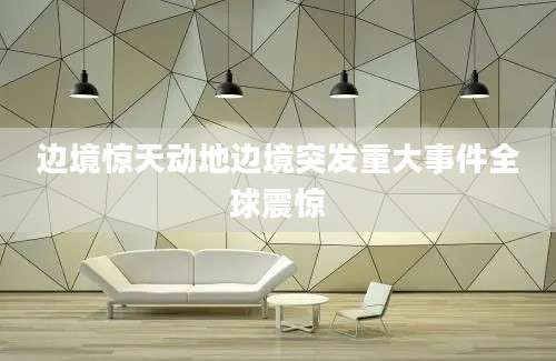 边境惊天动地边境突发重大事件全球震惊