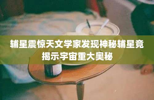 辅星震惊天文学家发现神秘辅星竟揭示宇宙重大奥秘