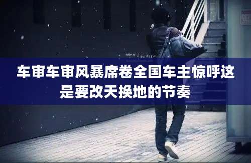 车审车审风暴席卷全国车主惊呼这是要改天换地的节奏