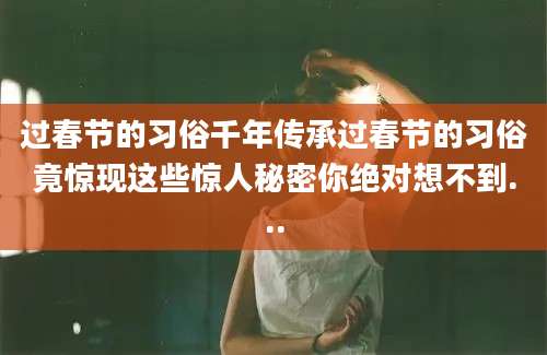 过春节的习俗千年传承过春节的习俗竟惊现这些惊人秘密你绝对想不到...