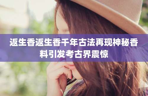 返生香返生香千年古法再现神秘香料引发考古界震惊