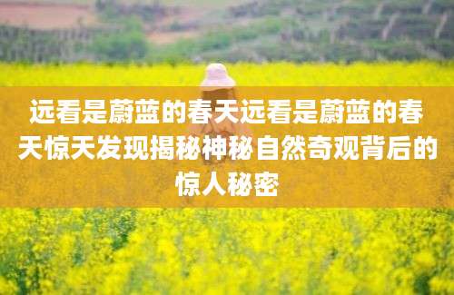 远看是蔚蓝的春天远看是蔚蓝的春天惊天发现揭秘神秘自然奇观背后的惊人秘密