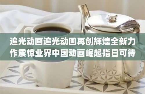 追光动画追光动画再创辉煌全新力作震惊业界中国动画崛起指日可待