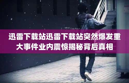 迅雷下载站迅雷下载站突然爆发重大事件业内震惊揭秘背后真相