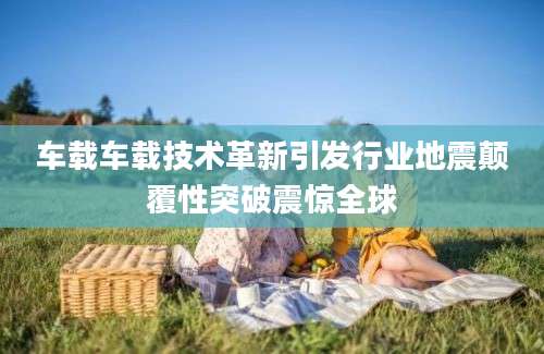 车载车载技术革新引发行业地震颠覆性突破震惊全球