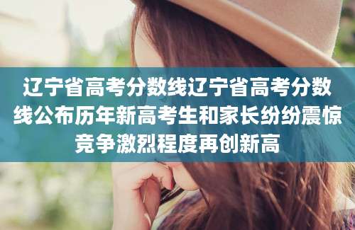 辽宁省高考分数线辽宁省高考分数线公布历年新高考生和家长纷纷震惊竞争激烈程度再创新高