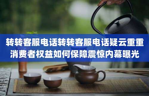 转转客服电话转转客服电话疑云重重消费者权益如何保障震惊内幕曝光