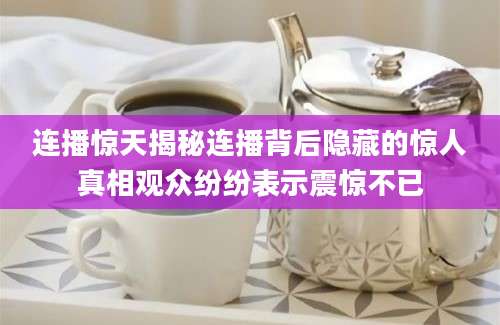 连播惊天揭秘连播背后隐藏的惊人真相观众纷纷表示震惊不已