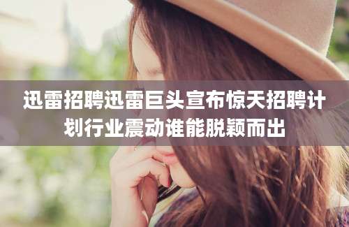 迅雷招聘迅雷巨头宣布惊天招聘计划行业震动谁能脱颖而出