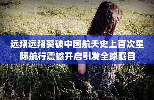远翔远翔突破中国航天史上首次星际航行震撼开启引发全球瞩目
