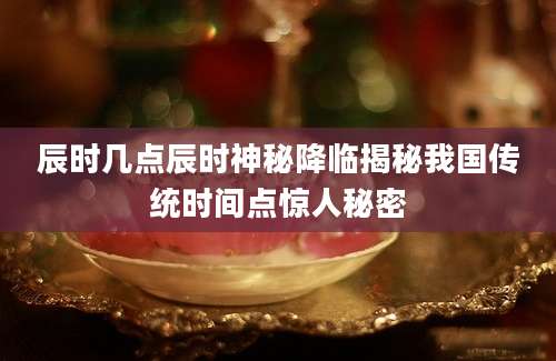 辰时几点辰时神秘降临揭秘我国传统时间点惊人秘密
