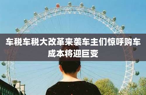 车税车税大改革来袭车主们惊呼购车成本将迎巨变