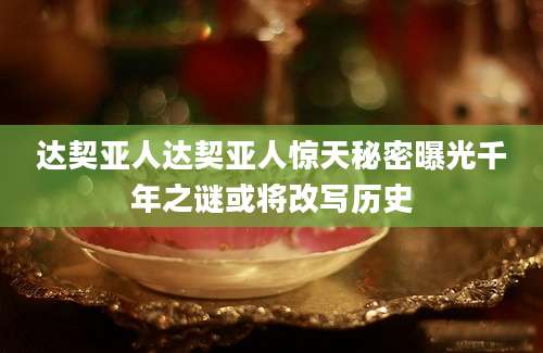 达契亚人达契亚人惊天秘密曝光千年之谜或将改写历史