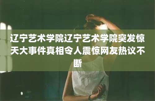 辽宁艺术学院辽宁艺术学院突发惊天大事件真相令人震惊网友热议不断