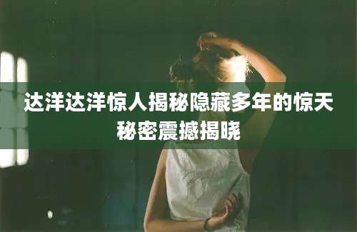 达洋达洋惊人揭秘隐藏多年的惊天秘密震撼揭晓