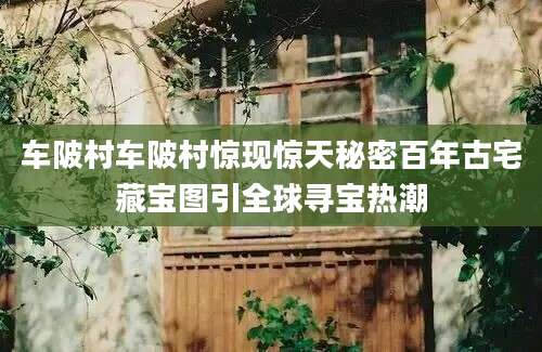 车陂村车陂村惊现惊天秘密百年古宅藏宝图引全球寻宝热潮