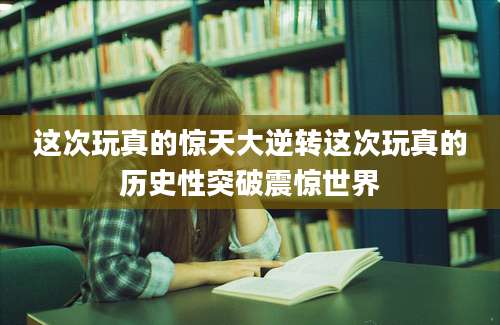 这次玩真的惊天大逆转这次玩真的历史性突破震惊世界