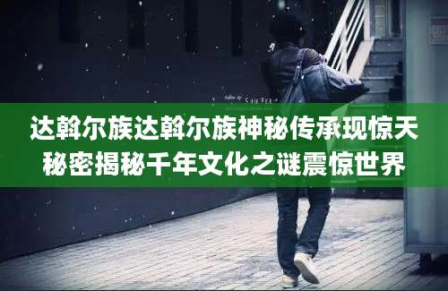 达斡尔族达斡尔族神秘传承现惊天秘密揭秘千年文化之谜震惊世界