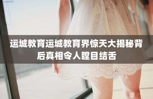 运城教育运城教育界惊天大揭秘背后真相令人瞠目结舌