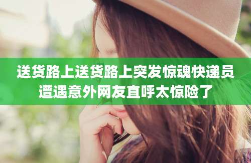 送货路上送货路上突发惊魂快递员遭遇意外网友直呼太惊险了