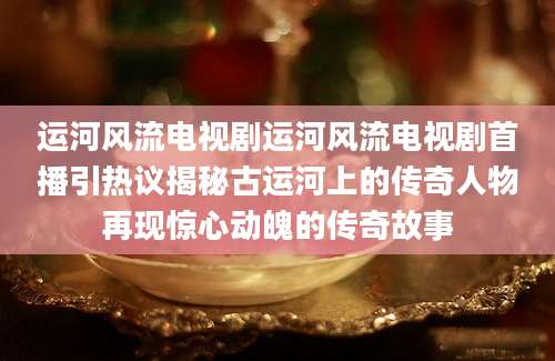 运河风流电视剧运河风流电视剧首播引热议揭秘古运河上的传奇人物再现惊心动魄的传奇故事
