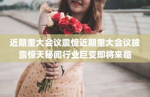 近期重大会议震惊近期重大会议披露惊天秘闻行业巨变即将来临