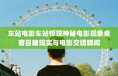 车站电影车站惊现神秘电影现象乘客目睹现实与电影交错瞬间