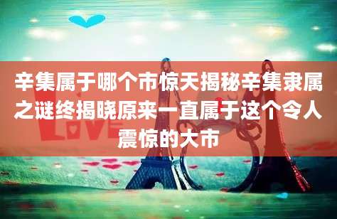 辛集属于哪个市惊天揭秘辛集隶属之谜终揭晓原来一直属于这个令人震惊的大市