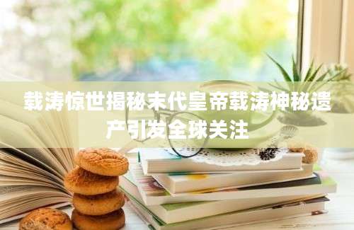 载涛惊世揭秘末代皇帝载涛神秘遗产引发全球关注