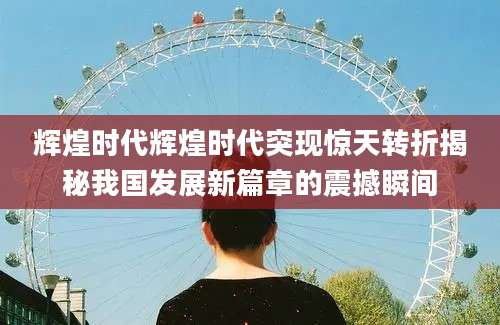辉煌时代辉煌时代突现惊天转折揭秘我国发展新篇章的震撼瞬间