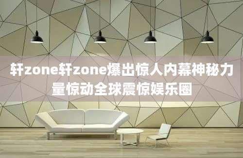 轩zone轩zone爆出惊人内幕神秘力量惊动全球震惊娱乐圈