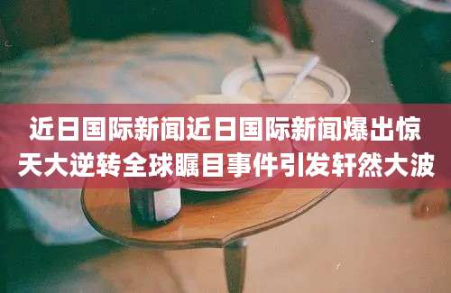 近日国际新闻近日国际新闻爆出惊天大逆转全球瞩目事件引发轩然大波