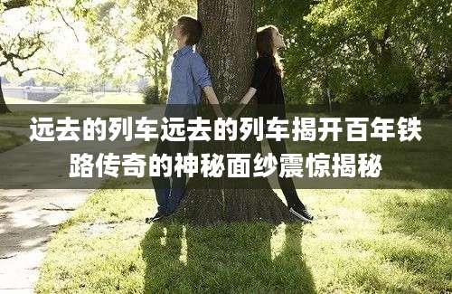远去的列车远去的列车揭开百年铁路传奇的神秘面纱震惊揭秘