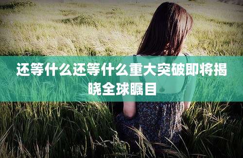 还等什么还等什么重大突破即将揭晓全球瞩目