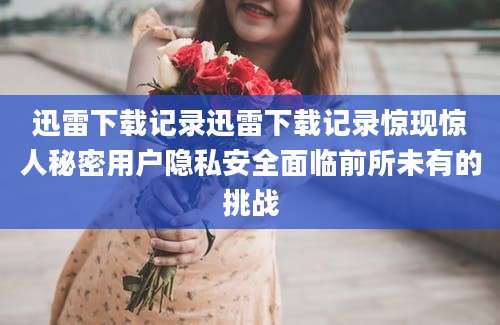 迅雷下载记录迅雷下载记录惊现惊人秘密用户隐私安全面临前所未有的挑战
