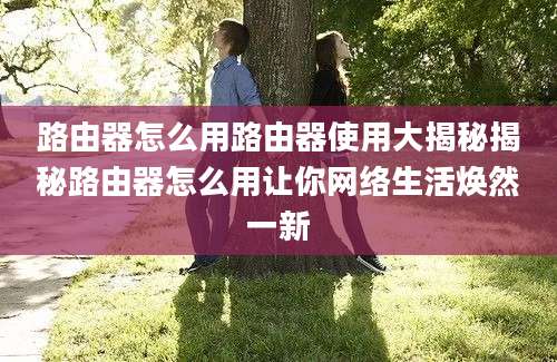 路由器怎么用路由器使用大揭秘揭秘路由器怎么用让你网络生活焕然一新