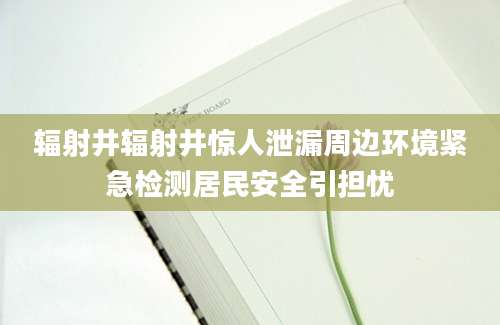 辐射井辐射井惊人泄漏周边环境紧急检测居民安全引担忧