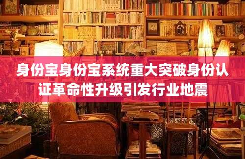 身份宝身份宝系统重大突破身份认证革命性升级引发行业地震