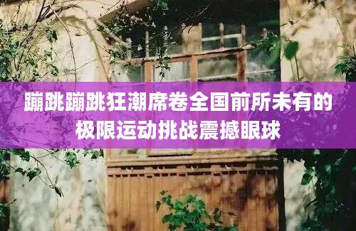 蹦跳蹦跳狂潮席卷全国前所未有的极限运动挑战震撼眼球