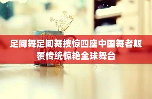 足间舞足间舞技惊四座中国舞者颠覆传统惊艳全球舞台