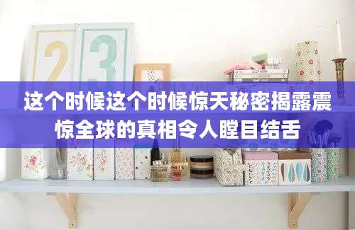 这个时候这个时候惊天秘密揭露震惊全球的真相令人瞠目结舌