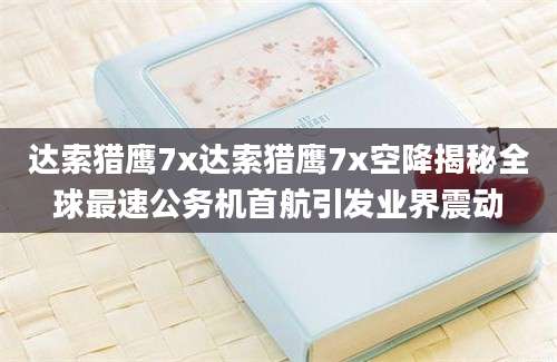 达索猎鹰7x达索猎鹰7x空降揭秘全球最速公务机首航引发业界震动