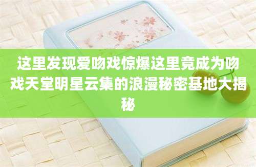 这里发现爱吻戏惊爆这里竟成为吻戏天堂明星云集的浪漫秘密基地大揭秘