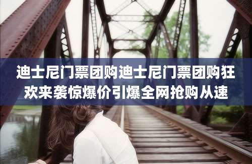 迪士尼门票团购迪士尼门票团购狂欢来袭惊爆价引爆全网抢购从速