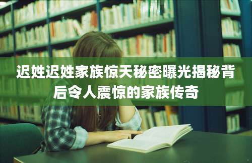迟姓迟姓家族惊天秘密曝光揭秘背后令人震惊的家族传奇