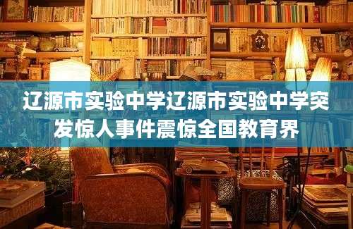 辽源市实验中学辽源市实验中学突发惊人事件震惊全国教育界