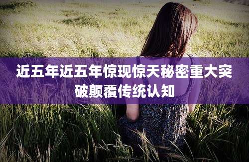 近五年近五年惊现惊天秘密重大突破颠覆传统认知