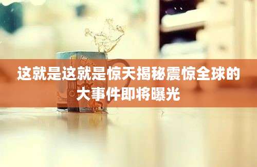 这就是这就是惊天揭秘震惊全球的大事件即将曝光